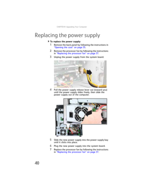 Page 46CHAPTER4: Upgrading Your Computer
40
Replacing the power supply
To replace the power supply:  
1Remove the back panel by following the instructions in 
“Opening the case” on page 35.
2Remove the processor fan by following the instructions 
in “Replacing the processor fan” on page 37.
3Unplug the power supply from the system board.
4Pull the power supply release lever out (toward you) 
until the power supply slides freely, then slide the 
power supply out of the computer.
5Slide the new power supply into...