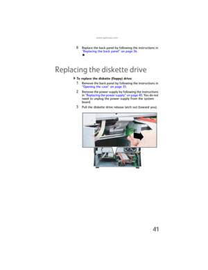 Page 47www.gateway.com
41
8Replace the back panel by following the instructions in 
“Replacing the back panel” on page 36.
Replacing the diskette drive
To replace the diskette (floppy) drive:  
1Remove the back panel by following the instructions in 
“Opening the case” on page 35.
2Remove the power supply by following the instructions 
in “Replacing the power supply” on page 40. You do not 
need to unplug the power supply from the system 
board.
3Pull the diskette drive release latch out (toward you)....