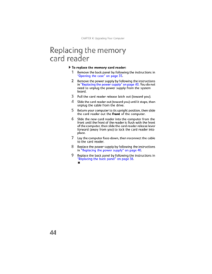 Page 50CHAPTER4: Upgrading Your Computer
44
Replacing the memory 
card reader
To replace the memory card reader:  
1Remove the back panel by following the instructions in 
“Opening the case” on page 35.
2Remove the power supply by following the instructions 
in “Replacing the power supply” on page 40. You do not 
need to unplug the power supply from the system 
board.
3Pull the card reader release latch out (toward you).
4Slide the card reader out (toward you) until it stops, then 
unplug the cable from the...