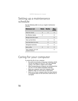 Page 62CHAPTER5: Maintaining Your Computer
56
Setting up a maintenance 
schedule
Use the following table to set up a regular maintenance 
schedule.
Caring for your computer
To extend the life of your computer:
•Be careful not to bump or drop your computer, and do 
not put any objects on top of it. The case, although 
strong, is not made to support extra weight.
•When transporting your computer, we recommend that 
you put it in the original packaging materials.
•Keep your computer away from magnetic fields....