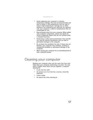 Page 63www.gateway.com
57
•Avoid subjecting your computer to extreme 
temperature changes. The case can become brittle and 
easy to break in cold temperatures and can melt or 
warp in high temperatures. Damage due to either 
extreme is not covered by your warranty. As a general 
rule, your computer is safest at temperatures that are 
comfortable for you.
•Keep all liquids away from your computer. When spilled 
onto computer components, almost any liquid can 
result in expensive repairs that are not covered...