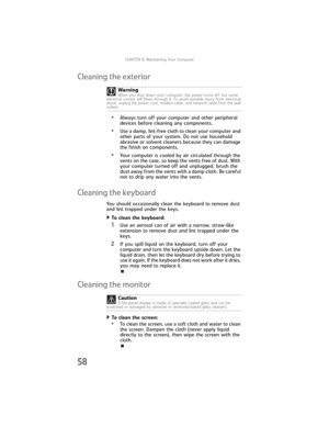 Page 64CHAPTER5: Maintaining Your Computer
58
Cleaning the exterior
•Always turn off your computer and other peripheral 
devices before cleaning any components.
•Use a damp, lint-free cloth to clean your computer and 
other parts of your system. Do not use household 
abrasive or solvent cleaners because they can damage 
the finish on components.
•Your computer is cooled by air circulated through the 
vents on the case, so keep the vents free of dust. With 
your computer turned off and unplugged, brush the 
dust...