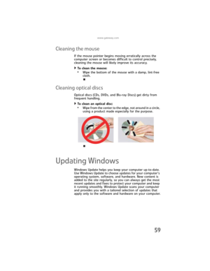 Page 65www.gateway.com
59
Cleaning the mouse
If the mouse pointer begins moving erratically across the 
computer screen or becomes difficult to control precisely, 
cleaning the mouse will likely improve its accuracy.
To clean the mouse:  
•Wipe the bottom of the mouse with a damp, lint-free 
cloth.
Cleaning optical discs
Optical discs (CDs, DVDs, and Blu-ray Discs) get dirty from 
frequent handling.
To clean an optical disc:  
•Wipe from the center to the edge, not around in a circle, 
using a product made...