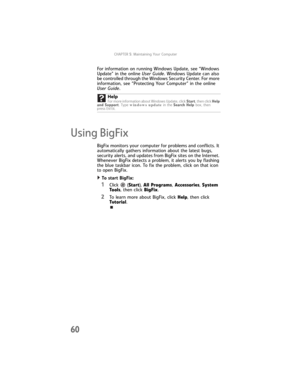 Page 66CHAPTER5: Maintaining Your Computer
60
For information on running Windows Update, see “Windows 
Update” in the online User Guide. Windows Update can also 
be controlled through the Windows Security Center. For more 
information, see “Protecting Your Computer” in the online 
User Guide. 
Using BigFix
BigFix monitors your computer for problems and conflicts. It 
automatically gathers information about the latest bugs, 
security alerts, and updates from BigFix sites on the Internet. 
Whenever BigFix detects...