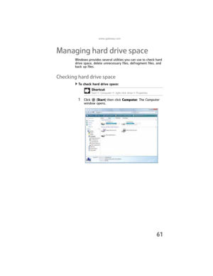 Page 67www.gateway.com
61
Managing hard drive space
Windows provides several utilities you can use to check hard 
drive space, delete unnecessary files, defragment files, and 
back up files.
Checking hard drive space
To check hard drive space:  
1Click  (Start) then click Computer. The Computer 
window opens.Shortcut
StartÖ ComputerÖ right-click driveÖProperties
8512032.book  Page 61  Tuesday, January 9, 2007  1:47 PM 