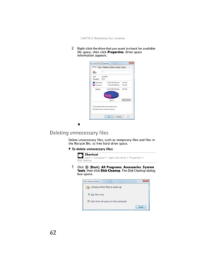 Page 68CHAPTER5: Maintaining Your Computer
62
2Right-click the drive that you want to check for available 
file space, then click Properties. Drive space 
information appears.
Deleting unnecessary files
Delete unnecessary files, such as temporary files and files in 
the Recycle Bin, to free hard drive space.
To delete unnecessary files:  
1Click  (Start), All Programs, Accessories, System 
Tools, then click Disk Cleanup. The Disk Cleanup dialog 
box opens.Shortcut
StartÖ ComputerÖ right-click driveÖ PropertiesÖ...