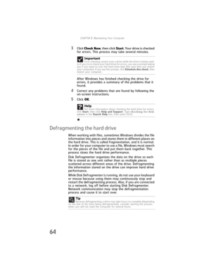 Page 70CHAPTER5: Maintaining Your Computer
64
3Click Check Now, then click Start. Your drive is checked 
for errors. This process may take several minutes. 
After Windows has finished checking the drive for 
errors, it provides a summary of the problems that it 
found.
4Correct any problems that are found by following the 
on-screen instructions.
5Click OK.
Defragmenting the hard drive
When working with files, sometimes Windows divides the file 
information into pieces and stores them in different places on...