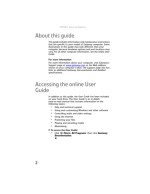 Page 8CHAPTER1: About This Reference
2
About this guide
This guide includes information and maintenance instructions 
that are specific to your model of Gateway computer. Some 
illustrations in this guide may look different than your 
computer because hardware options and port locations may 
vary. For all other computer information, see the online User 
Guide. 
For more information
For more information about your computer, visit Gateway’s 
Support page at www.gateway.com
 or the Web address 
shown on your...