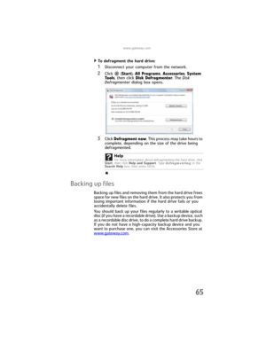 Page 71www.gateway.com
65
To defragment the hard drive:  
1Disconnect your computer from the network.
2Click  (Start), All Programs, Accessories, System 
Tools, then click Disk Defragmenter. The Disk 
Defragmenter dialog box opens.
3Click Defragment now. This process may take hours to 
complete, depending on the size of the drive being 
defragmented. 
Backing up files
Backing up files and removing them from the hard drive frees 
space for new files on the hard drive. It also protects you from 
losing important...