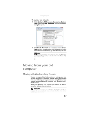 Page 73www.gateway.com
67
To start the Task Scheduler:  
1Click  (Start), All Programs, Accessories, System 
Tools, then click Task Scheduler. The Ta s k  Sc he du l e r  
dialog box opens.
2Click Create Basic Task for basic tasks or click Create 
Task for more complex tasks, then follow the on-screen 
instructions to finish setting up and scheduling the task.
Moving from your old 
computer 
Moving with Windows Easy Transfer
You can move your files, folders, software settings, and user 
account settings (such...