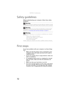 Page 78CHAPTER6: Troubleshooting
72
Safety guidelines
While troubleshooting your computer, follow these safety 
guidelines:
First steps
If you have problems with your computer, try these things 
first:
•Make sure that the power cord is connected to your 
computer and an AC outlet and that the AC outlet is 
supplying power.
•If you use a power strip or surge protector, make sure 
that it is turned on.
•If a peripheral device (such as a keyboard or mouse) 
does not work, make sure that all connections are...