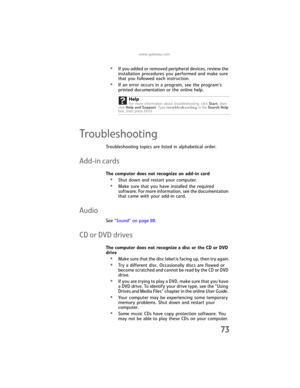 Page 79www.gateway.com
73
•If you added or removed peripheral devices, review the 
installation procedures you performed and make sure 
that you followed each instruction.
•If an error occurs in a program, see the program’s 
printed documentation or the online help.
Troubleshooting
Troubleshooting topics are listed in alphabetical order.
Add-in cards
The computer does not recognize an add-in card
•Shut down and restart your computer.
•Make sure that you have installed the required 
software. For more...