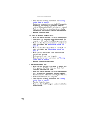Page 80CHAPTER6: Troubleshooting
74
•Clean the disc. For more information, see “Cleaning 
optical discs” on page 59.
•Restart your computer, then enter the BIOS Setup utility 
by pressing and holding F2 while your computer 
restarts. Make sure that the IDE controllers are enabled.
•Make sure that the drive is configured correctly by 
following the instructions in the drive documentation.
•Reinstall the device driver.
An audio CD does not produce sound
•Make sure that the disc label is facing up, then try...