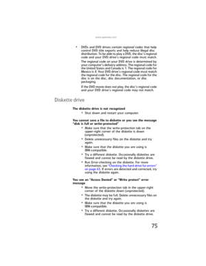 Page 81www.gateway.com
75
•DVDs and DVD drives contain regional codes that help 
control DVD title exports and help reduce illegal disc 
distribution. To be able to play a DVD, the disc’s regional 
code and your DVD drive’s regional code must match.
The regional code on your DVD drive is determined by 
your computer’s delivery address. The regional code for 
the United States and Canada is 1. The regional code for 
Mexico is 4. Your DVD drive’s regional code must match 
the regional code for the disc. The...