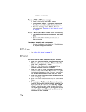 Page 82CHAPTER6: Troubleshooting
76
You see a “Disk is full” error message
•Delete unnecessary files on the diskette.
•Try a different diskette. Occasionally diskettes are 
flawed and cannot be read by the diskette drive.
•Run Error Checking on the diskette. For more 
information, see “Checking the hard drive for errors” 
on page 63.
You see a “Non-system disk” or “Disk error” error message
•Eject the diskette from the diskette drive, then press 
E
NTER.
•Make sure that the diskette you are using is...