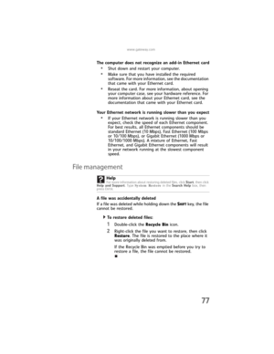 Page 83www.gateway.com
77
The computer does not recognize an add-in Ethernet card
•Shut down and restart your computer.
•Make sure that you have installed the required 
software. For more information, see the documentation 
that came with your Ethernet card.
•Reseat the card. For more information, about opening 
your computer case, see your hardware reference. For 
more information about your Ethernet card, see the 
documentation that came with your Ethernet card.
Your Ethernet network is running slower than...