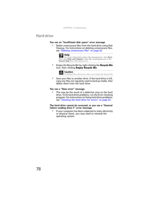 Page 84CHAPTER6: Troubleshooting
78
Hard drive
You see an “Insufficient disk space” error message
•Delete unnecessary files from the hard drive using Disk 
Cleanup. For instructions on deleting unnecessary files, 
see “Deleting unnecessary files” on page 62.
•Empty the Recycle Bin by right-clicking the Recycle Bin 
icon, then clicking Empty Recycle Bin.
•Save your files to another drive. If the hard drive is full, 
copy any files not regularly used to backup media, then 
delete them from the hard drive.
You see...