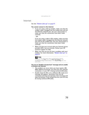 Page 85www.gateway.com
79
Internet
See also “Modem (dial-up)” on page 81.
You cannot connect to the Internet
•If you are using a dial-up modem, make sure that the 
modem cable is plugged into the modem jack and not 
the Ethernet network jack. See your setup poster to 
make sure that the connections have been made 
correctly.
- OR -
If you are using a cable or DSL modem, make sure that 
the modem cable is plugged into the Ethernet network 
jack and not the modem jack. See your setup poster to 
make sure that the...