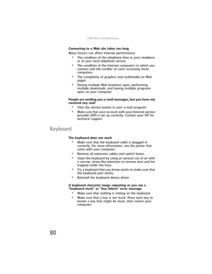 Page 86CHAPTER6: Troubleshooting
80
Connecting to a Web site takes too long
Many factors can affect Internet performance:
•The condition of the telephone lines in your residence 
or at your local telephone service
•The condition of the Internet computers to which you 
connect and the number of users accessing those 
computers
•The complexity of graphics and multimedia on Web 
pages
•Having multiple Web browsers open, performing 
multiple downloads, and having multiple programs 
open on your computer
People are...