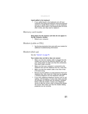 Page 87www.gateway.com
81
Liquid spilled in the keyboard
•If you spilled liquid in the keyboard, turn off your 
computer and unplug the keyboard. Clean the keyboard 
and turn it upside down to drain it. Let the keyboard 
dry before using it again. If the keyboard does not work 
after it dries, you may need to replace it.
Memory card reader
Drive letters for the memory card slots do not appear in 
the My Computer window
•Reboot your computer.
Modem (cable or DSL)
•See the documentation that came with your modem...