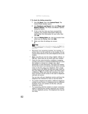 Page 88CHAPTER6: Troubleshooting
82
  To check the dialing properties:
1Click  (Start), then click Control Panel. The 
Control Panel window opens.
2Click Hardware and Sound, then click Phone and 
Modem Options. The Phone and Modem Options 
dialog box opens.
3If this is the first time you have accessed this 
category, the Location Information dialog box 
opens. Enter the information for your area, then 
click OK.
4Click the Dialing Rules tab, click the location from 
which you are dialing, then click Edit.
5Make...