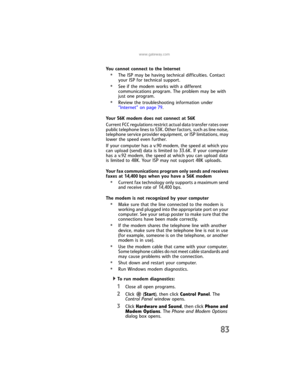 Page 89www.gateway.com
83
You cannot connect to the Internet
•The ISP may be having technical difficulties. Contact 
your ISP for technical support.
•See if the modem works with a different 
communications program. The problem may be with 
just one program.
•Review the troubleshooting information under 
“Internet” on page 79.
Your 56K modem does not connect at 56K
Current FCC regulations restrict actual data transfer rates over 
public telephone lines to 53K. Other factors, such as line noise, 
telephone...