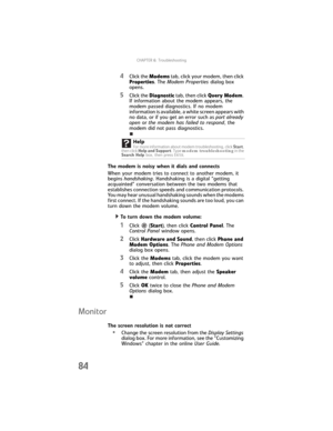 Page 90CHAPTER6: Troubleshooting
84
4Click the Modems tab, click your modem, then click 
Properties. The Modem Properties dialog box 
opens.
5Click the Diagnostic tab, then click Query Modem. 
If information about the modem appears, the 
modem passed diagnostics. If no modem 
information is available, a white screen appears with 
no data, or if you get an error such as port already 
open or the modem has failed to respond, the 
modem did not pass diagnostics.
The modem is noisy when it dials and connects
When...