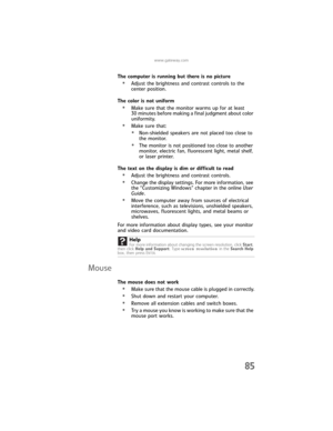 Page 91www.gateway.com
85
The computer is running but there is no picture
•Adjust the brightness and contrast controls to the 
center position.
The color is not uniform
•Make sure that the monitor warms up for at least 
30 minutes before making a final judgment about color 
uniformity.
•Make sure that:
•Non-shielded speakers are not placed too close to 
the monitor.
•The monitor is not positioned too close to another 
monitor, electric fan, fluorescent light, metal shelf, 
or laser printer.
The text on the...