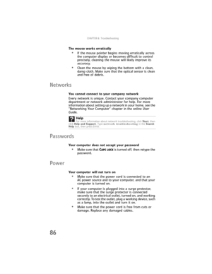 Page 92CHAPTER6: Troubleshooting
86
The mouse works erratically
•If the mouse pointer begins moving erratically across 
the computer display or becomes difficult to control 
precisely, cleaning the mouse will likely improve its 
accuracy.
•Clean the mouse by wiping the bottom with a clean, 
damp cloth. Make sure that the optical sensor is clean 
and free of debris.
Networks
You cannot connect to your company network
Every network is unique. Contact your company computer 
department or network administrator for...