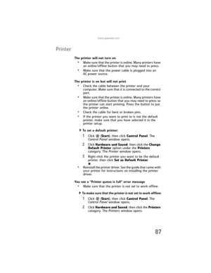 Page 93www.gateway.com
87
Printer
The printer will not turn on
•Make sure that the printer is online. Many printers have 
an online/offline button that you may need to press.
•Make sure that the power cable is plugged into an 
AC power source.
The printer is on but will not print
•Check the cable between the printer and your 
computer. Make sure that it is connected to the correct 
port.
•Make sure that the printer is online. Many printers have 
an online/offline button that you may need to press so 
the...