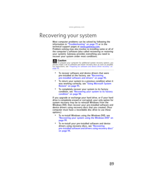 Page 95www.gateway.com
89
Recovering your system
Most computer problems can be solved by following the 
information in “Troubleshooting” on page 73 or in the 
technical support pages at www.
gateway.com. 
Problem-solving may also involve re-installing some or all of 
the computer’s software (also called recovering or restoring 
your system). Gateway provides everything you need to 
recover your system under most conditions.
•To recover software and device drivers that were 
pre-installed at the factory, see...