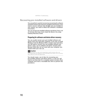 Page 96CHAPTER6: Troubleshooting
90
Recovering pre-installed software and drivers
You can perform a partial recovery by recovering the software 
and device drivers that were pre-installed at the factory. If you 
need to recover software that did not come pre-installed on 
your system, you need to follow that software’s installation 
instructions.
You can recover pre-installed software and drivers from a set 
of recovery discs (you must create the discs) or by using 
Gateway Recovery Center.
Preparing for...