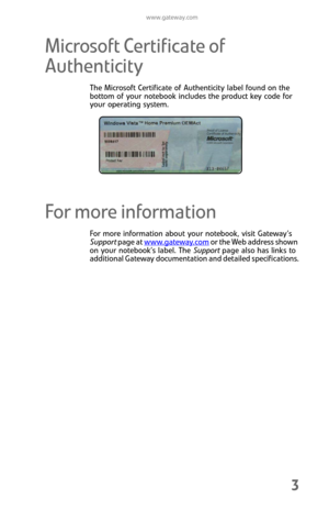 Page 11www.gateway.com
3
Microsoft Certificate of 
Authenticity
The Microsoft Certificate of Authenticity label found on the 
bottom of your notebook includes the product key code for 
your operating system.
For more information
For more information about your notebook, visit Gateway’s 
Support page at www.gateway.com
 or the Web address shown 
on your notebook’s label. The Support page also has links to 
additional Gateway documentation and detailed specifications. 