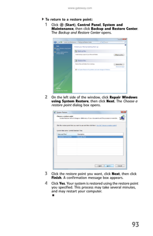 Page 101www.gateway.com
93
To return to a restore point:  
1Click (Start), Control Panel, System and 
Maintenance, then click Backup and Restore Center. 
The Backup and Restore Center opens.
2On the left side of the window, click Repair Windows 
using System Restore, then click Next. The Choose a 
restore point dialog box opens.
3Click the restore point you want, click Next, then click 
Finish. A confirmation message box appears.
4Click Ye s. Your system is restored using the restore point 
you specified. This...