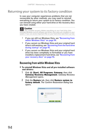 Page 102CHAPTER 7: Maintaining Your Notebook
94
Returning your system to its factory condition
In case your computer experiences problems that are not 
recoverable by other methods, you may need to reinstall 
everything to return your system to its factory condition. You 
can reinstall using either your hard drive or the recovery discs 
you have created.
If you can still run Windows Vista, see “Recovering from 
within Windows Vista” on page 94.
If you cannot run Windows Vista and your original hard 
drive is...