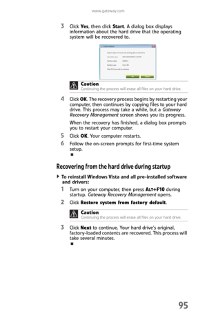Page 103www.gateway.com
95
3Click Ye s, then click Start. A dialog box displays 
information about the hard drive that the operating 
system will be recovered to.
4Click OK. The recovery process begins by restarting your 
computer, then continues by copying files to your hard 
drive. This process may take a while, but a Gateway 
Recovery Management screen shows you its progress.
When the recovery has finished, a dialog box prompts 
you to restart your computer.
5Click OK. Your computer restarts.
6Follow the...