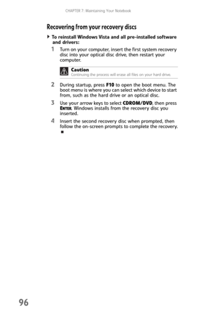 Page 104CHAPTER 7: Maintaining Your Notebook
96
Recovering from your recovery discs
To reinstall Windows Vista and all pre-installed software 
and drivers:  
1Turn on your computer, insert the first system recovery 
disc into your optical disc drive, then restart your 
computer.
2During startup, press F10 to open the boot menu. The 
boot menu is where you can select which device to start 
from, such as the hard drive or an optical disc.
3Use your arrow keys to select CDROM/DVD, then press 
ENTER. Windows...