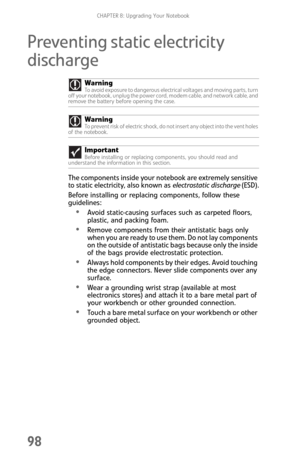 Page 106CHAPTER 8: Upgrading Your Notebook
98
Preventing static electricity 
discharge
The components inside your notebook are extremely sensitive 
to static electricity, also known as electrostatic discharge (ESD).
Before installing or replacing components, follow these 
guidelines:
Avoid static-causing surfaces such as carpeted floors, 
plastic, and packing foam.
Remove components from their antistatic bags only 
when you are ready to use them. Do not lay components 
on the outside of antistatic bags because...