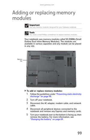 Page 107www.gateway.com
99
Adding or replacing memory 
modules
Your notebook uses memory modules called SO-DIMMs (Small 
Outline Dual Inline Memory Modules). The modules are 
available in various capacities and any module can be placed 
in any slot.
To add or replace memory modules:  
1Follow the guidelines under “Preventing static electricity 
discharge” on page 98.
2Turn off your notebook.
3Disconnect the AC adapter, modem cable, and network 
cable.
4Disconnect all peripheral devices connected to the 
notebook...