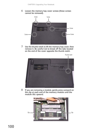 Page 108CHAPTER 8: Upgrading Your Notebook
100
6Loosen the memory bay cover screws (these screws 
cannot be removed).
7Use the thumb notch to lift the memory bay cover, then 
remove it. Be careful not to break off the tabs located 
on the end of the cover opposite the thumb notch.
8If you are removing a module, gently press outward on 
the clip at each end of the memory module until the 
module tilts upward.
Screw Screw
Screw
ScrewScrew
Thumb notch
Clip
Clip 