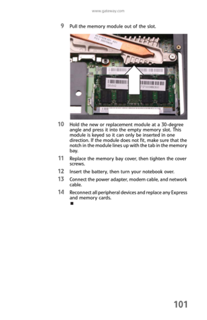 Page 109www.gateway.com
101
9Pull the memory module out of the slot.
10Hold the new or replacement module at a 30-degree 
angle and press it into the empty memory slot. This 
module is keyed so it can only be inserted in one 
direction. If the module does not fit, make sure that the 
notch in the module lines up with the tab in the memory 
bay.
11Replace the memory bay cover, then tighten the cover 
screws.
12Insert the battery, then turn your notebook over.
13Connect the power adapter, modem cable, and network...