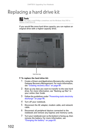 Page 110CHAPTER 8: Upgrading Your Notebook
102
Replacing a hard drive kit
If you would like more hard drive capacity, you can replace an 
original drive with a higher-capacity drive.
To replace the hard drive kit:  
1Create a Drivers and Applications Recovery disc using the 
Gateway Recovery Management. For more information, 
see “Creating recovery discs” on page 89.
2Back up any data you want to transfer to the new hard 
drive. For more information, see “Backing up files” in 
your online User Guide.
3Follow the...