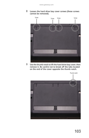 Page 111www.gateway.com
103
8Loosen the hard drive bay cover screws (these screws 
cannot be removed).
9Use the thumb notch to lift the hard drive bay cover, then 
remove it. Be careful not to break off the tabs located 
on the end of the cover opposite the thumb notch.
Screw Screw
Screw
Screw
Thumb notch 