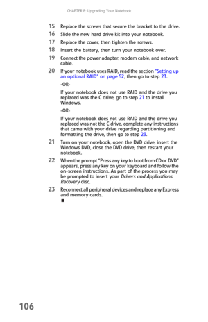 Page 114CHAPTER 8: Upgrading Your Notebook
106
15Replace the screws that secure the bracket to the drive.
16Slide the new hard drive kit into your notebook.
17Replace the cover, then tighten the screws.
18Insert the battery, then turn your notebook over.
19Connect the power adapter, modem cable, and network 
cable.
20If your notebook uses RAID, read the section “Setting up 
an optional RAID” on page 52, then go to step 23.
-OR-
If your notebook does not use RAID and the drive you 
replaced was the C drive, go to...