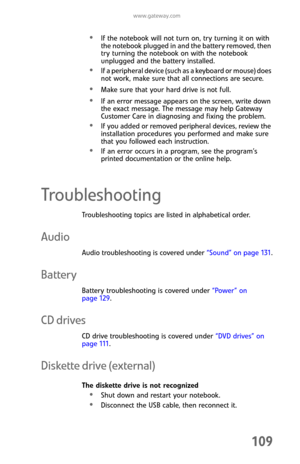 Page 117www.gateway.com
109
If the notebook will not turn on, try turning it on with 
the notebook plugged in and the battery removed, then 
try turning the notebook on with the notebook 
unplugged and the battery installed.
If a peripheral device (such as a keyboard or mouse) does 
not work, make sure that all connections are secure.
Make sure that your hard drive is not full.
If an error message appears on the screen, write down 
the exact message. The message may help Gateway 
Customer Care in diagnosing and...