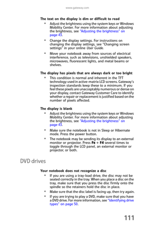 Page 119www.gateway.com
111
The text on the display is dim or difficult to read
Adjust the brightness using the system keys or Windows 
Mobility Center. For more information about adjusting 
the brightness, see “Adjusting the brightness” on 
page 43.
Change the display settings. For instructions on 
changing the display settings, see “Changing screen 
settings” in your online User Guide.
Move your notebook away from sources of electrical 
interference, such as televisions, unshielded speakers, 
microwaves,...