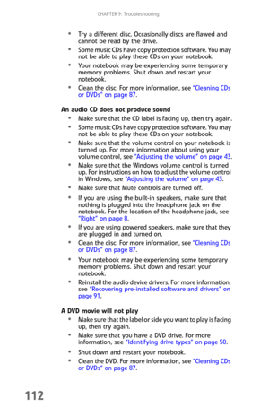 Page 120CHAPTER 9: Troubleshooting
112
Try a different disc. Occasionally discs are flawed and 
cannot be read by the drive.
Some music CDs have copy protection software. You may 
not be able to play these CDs on your notebook.
Your notebook may be experiencing some temporary 
memory problems. Shut down and restart your 
notebook.
Clean the disc. For more information, see “Cleaning CDs 
or DVDs” on page 87.
An audio CD does not produce sound
Make sure that the CD label is facing up, then try again.
Some music...