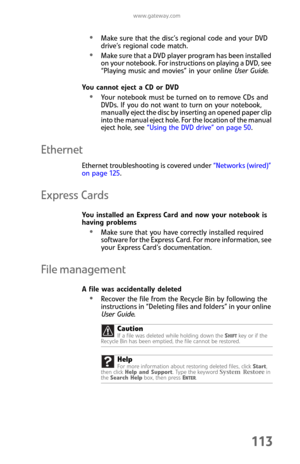 Page 121www.gateway.com
113
Make sure that the disc’s regional code and your DVD 
drive’s regional code match.
Make sure that a DVD player program has been installed 
on your notebook. For instructions on playing a DVD, see 
“Playing music and movies” in your online User Guide.
You cannot eject a CD or DVD
Your notebook must be turned on to remove CDs and 
DVDs. If you do not want to turn on your notebook, 
manually eject the disc by inserting an opened paper clip 
into the manual eject hole. For the location of...