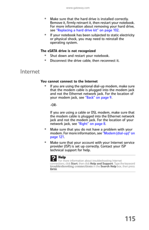 Page 123www.gateway.com
115
Make sure that the hard drive is installed correctly. 
Remove it, firmly reinsert it, then restart your notebook. 
For more information about removing your hard drive, 
see “Replacing a hard drive kit” on page 102.
If your notebook has been subjected to static electricity 
or physical shock, you may need to reinstall the 
operating system.
The eSATA drive is not recognized
Shut down and restart your notebook.
Disconnect the drive cable, then reconnect it.
Internet
You cannot connect...