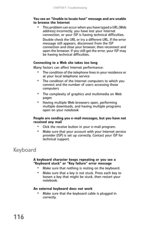 Page 124CHAPTER 9: Troubleshooting
116
You see an “Unable to locate host” message and are unable 
to browse the Internet
This problem can occur when you have typed a URL (Web 
address) incorrectly, you have lost your Internet 
connection, or your ISP is having technical difficulties.
Double-check the URL or try a different URL. If the error 
message still appears, disconnect from the ISP 
connection and close your browser, then reconnect and 
open the browser. If you still get the error, your ISP may 
be having...